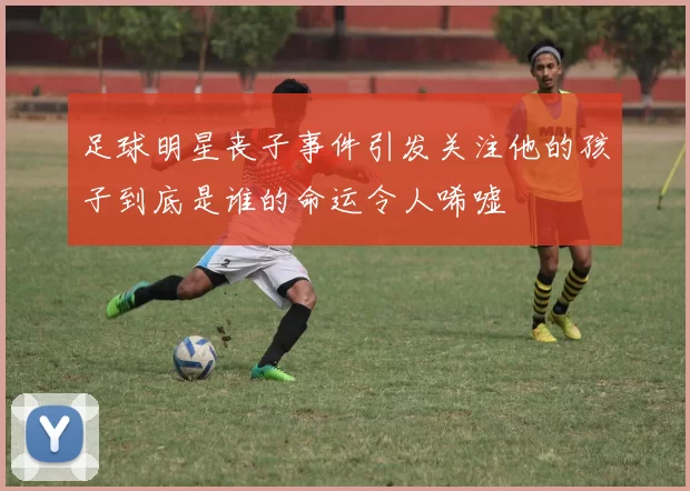 足球明星丧子事件引发关注他的孩子到底是谁的命运令人唏嘘