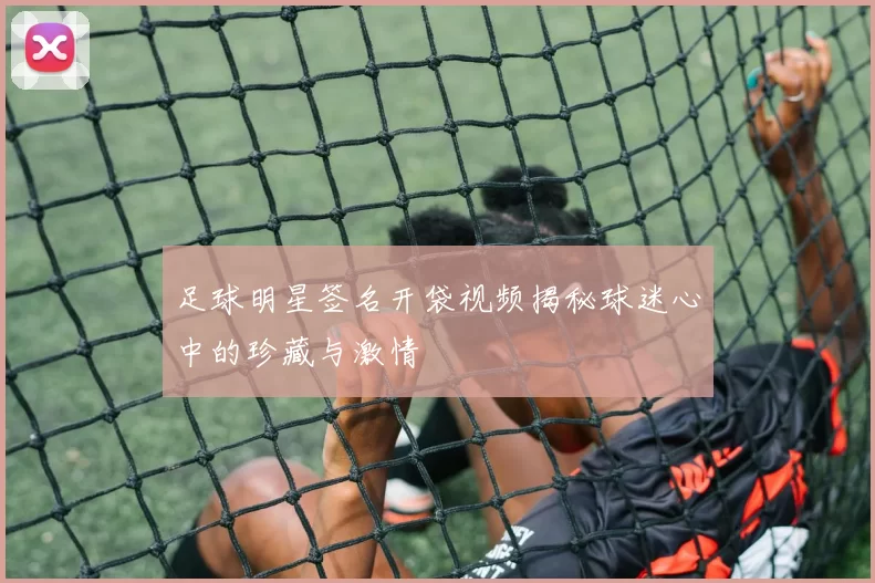 足球明星签名开袋视频揭秘球迷心中的珍藏与激情