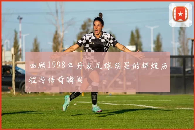 回顾1998年丹麦足球明星的辉煌历程与传奇瞬间