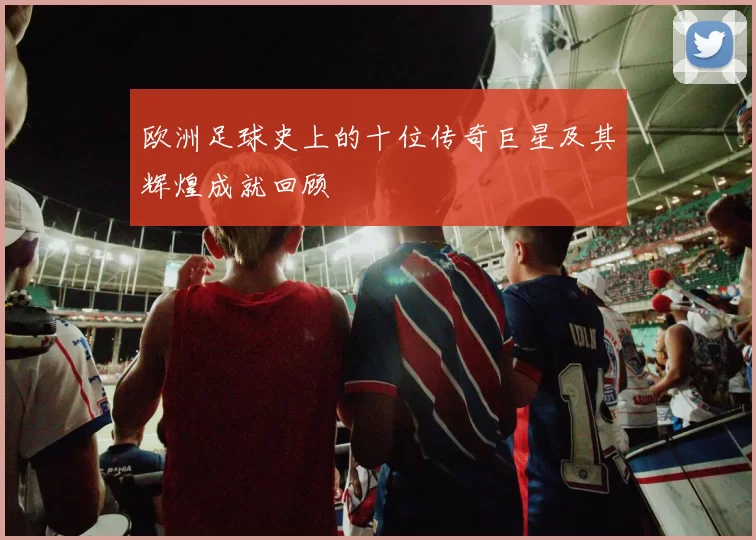 欧洲足球史上的十位传奇巨星及其辉煌成就回顾